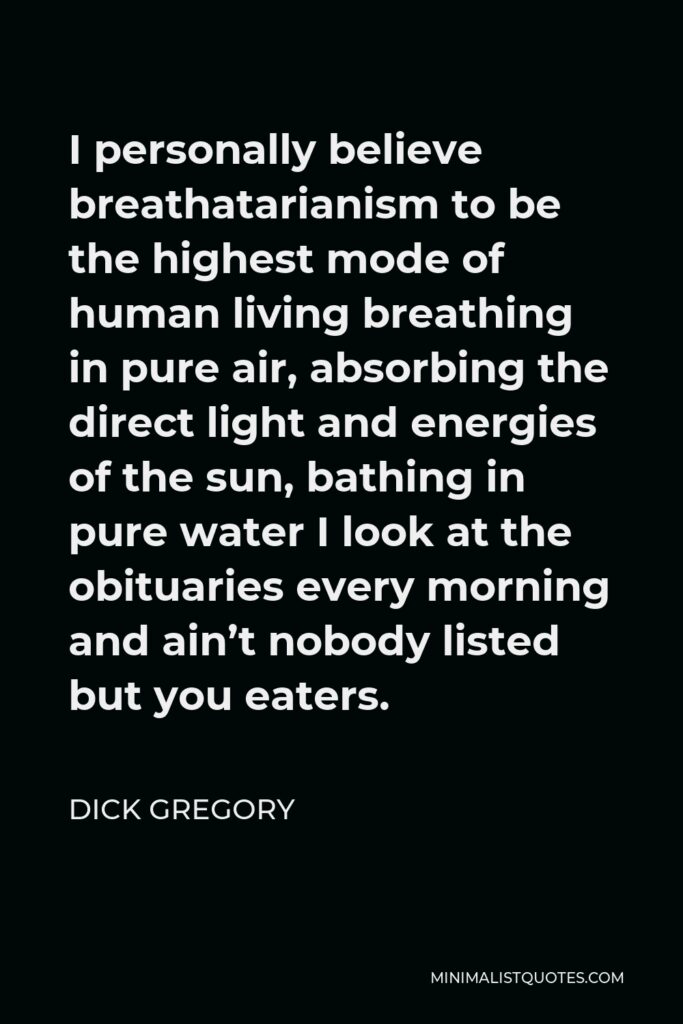 Dick Gregory Quote - I personally believe breathatarianism to be the highest mode of human living breathing in pure air, absorbing the direct light and energies of the sun, bathing in pure water I look at the obituaries every morning and ain’t nobody listed but you eaters.
