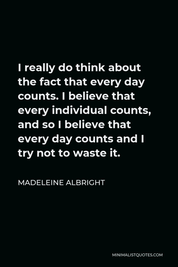 Madeleine Albright Quote - I really do think about the fact that every day counts. I believe that every individual counts, and so I believe that every day counts and I try not to waste it.