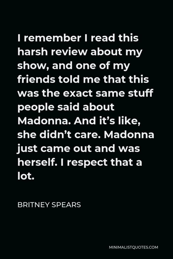 Britney Spears Quote - I remember I read this harsh review about my show, and one of my friends told me that this was the exact same stuff people said about Madonna. And it’s like, she didn’t care. Madonna just came out and was herself. I respect that a lot.