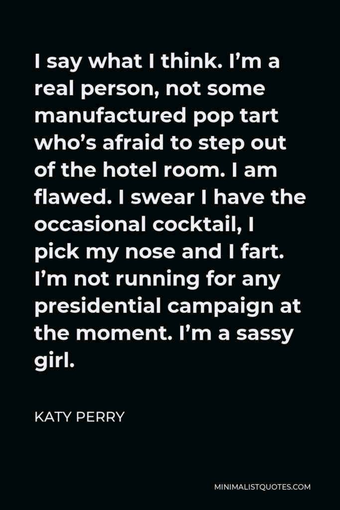 Katy Perry Quote - I say what I think. I’m a real person, not some manufactured pop tart who’s afraid to step out of the hotel room. I am flawed. I swear I have the occasional cocktail, I pick my nose and I fart. I’m not running for any presidential campaign at the moment. I’m a sassy girl.