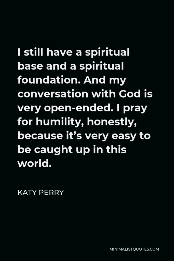 Katy Perry Quote - I still have a spiritual base and a spiritual foundation. And my conversation with God is very open-ended. I pray for humility, honestly, because it’s very easy to be caught up in this world.