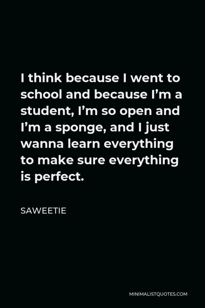 Saweetie Quote - I think because I went to school and because I’m a student, I’m so open and I’m a sponge, and I just wanna learn everything to make sure everything is perfect.