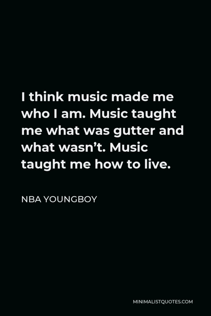 NBA Youngboy Quote - I think music made me who I am. Music taught me what was gutter and what wasn’t. Music taught me how to live.