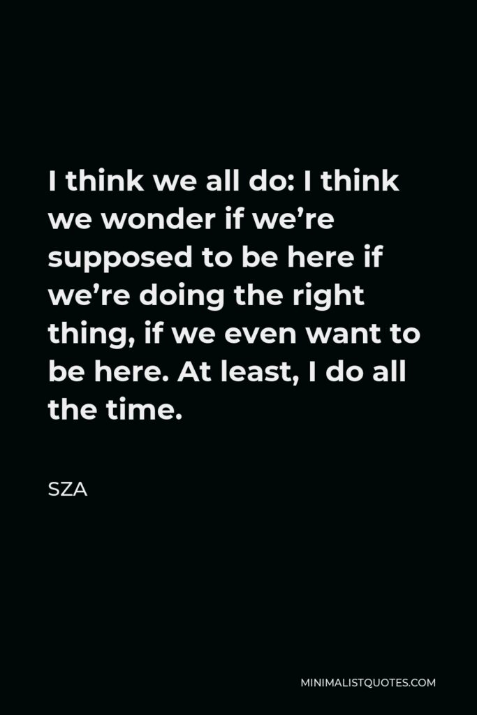 SZA Quote - I think we all do: I think we wonder if we’re supposed to be here if we’re doing the right thing if we even want to be here. At least, I do all the time.