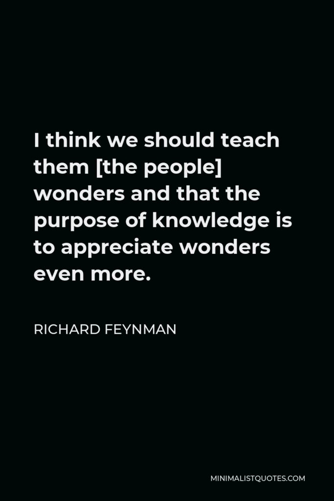 Richard Feynman Quote - I think we should teach them [the people] wonders and that the purpose of knowledge is to appreciate wonders even more.