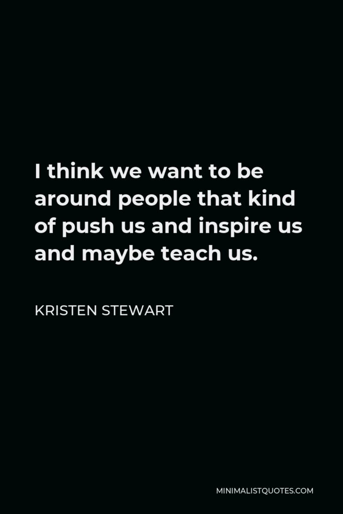 Kristen Stewart Quote - I think we want to be around people that kind of push us and inspire us and maybe teach us.