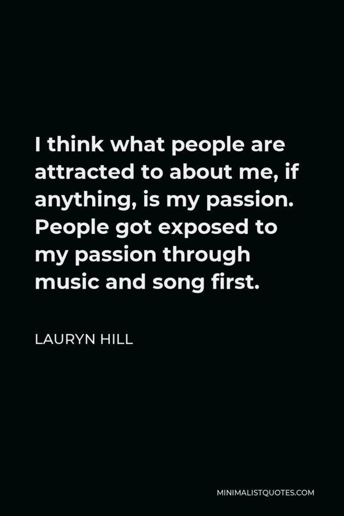 Lauryn Hill Quote - I think what people are attracted to about me, if anything, is my passion. People got exposed to my passion through music and song first.
