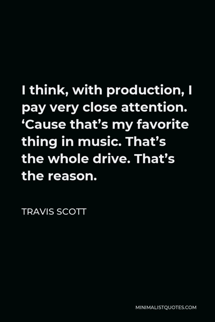 Travis Scott Quote - I think, with production, I pay very close attention. ‘Cause that’s my favorite thing in music. That’s the whole drive. That’s the reason.