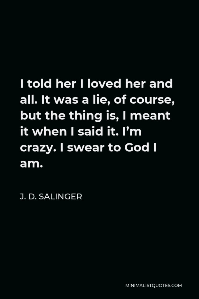 J. D. Salinger Quote - I told her I loved her and all. It was a lie, of course, but the thing is, I meant it when I said it. I’m crazy. I swear to God I am.