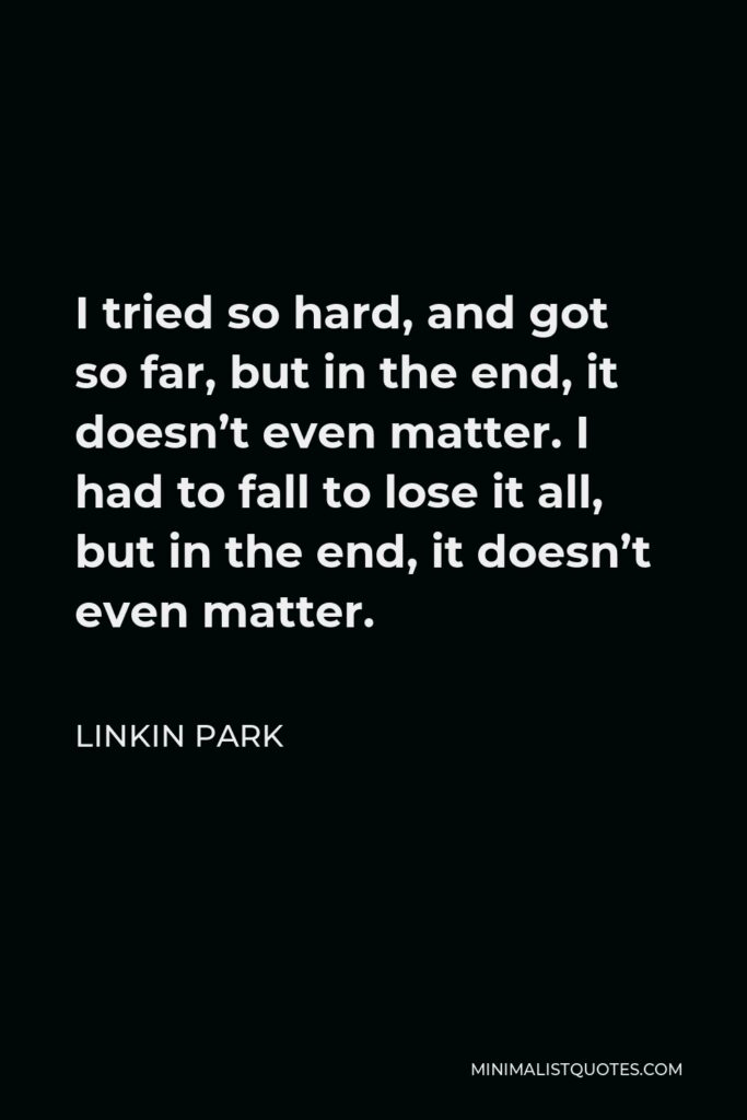 Linkin Park Quote - I tried so hard, and got so far, but in the end, it doesn’t even matter. I had to fall to lose it all, but in the end, it doesn’t even matter.