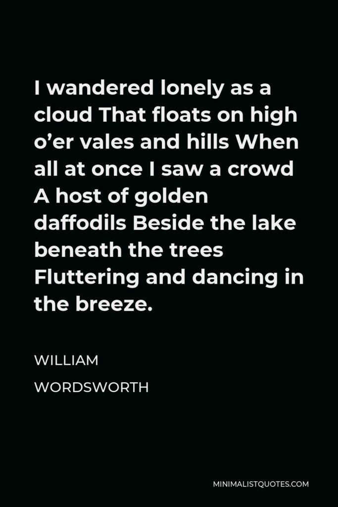 William Wordsworth Quote - I wandered lonely as a cloud That floats on high o’er vales and hills When all at once I saw a crowd A host of golden daffodils Beside the lake beneath the trees Fluttering and dancing in the breeze.