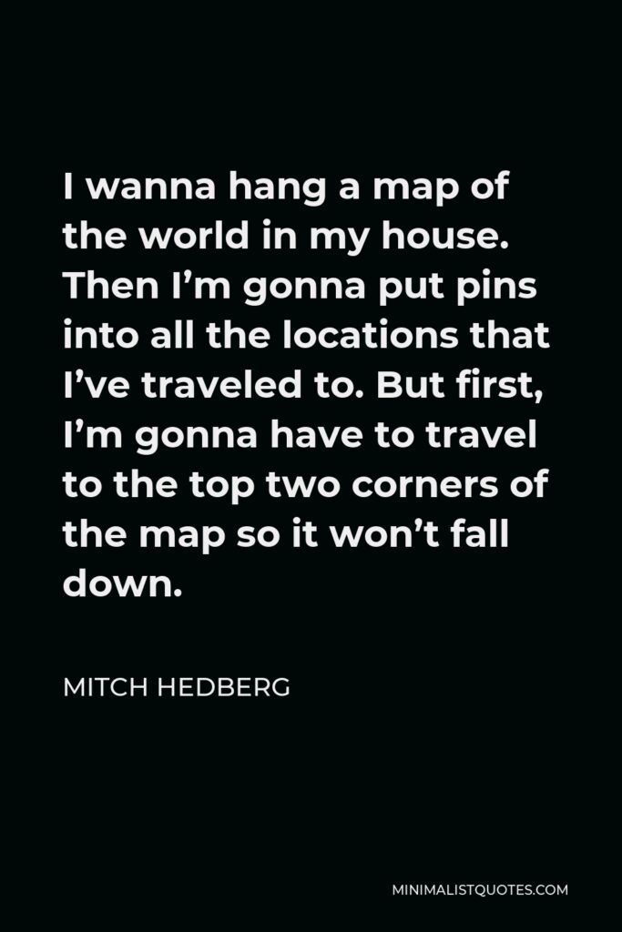 Mitch Hedberg Quote - I wanna hang a map of the world in my house. Then I’m gonna put pins into all the locations that I’ve traveled to. But first, I’m gonna have to travel to the top two corners of the map so it won’t fall down.
