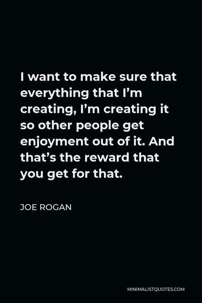 Joe Rogan Quote - I want to make sure that everything that I’m creating, I’m creating it so other people get enjoyment out of it. And that’s the reward that you get for that.