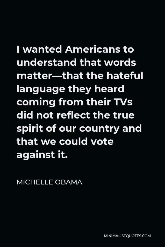 Michelle Obama Quote - I wanted Americans to understand that words matter—that the hateful language they heard coming from their TVs did not reflect the true spirit of our country and that we could vote against it.