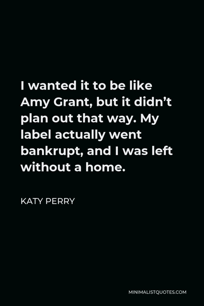 Katy Perry Quote - I wanted it to be like Amy Grant, but it didn’t plan out that way. My label actually went bankrupt, and I was left without a home.