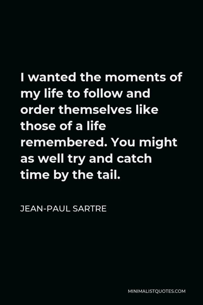 Jean-Paul Sartre Quote - I wanted the moments of my life to follow and order themselves like those of a life remembered. You might as well try and catch time by the tail.