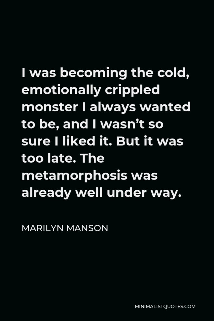 Marilyn Manson Quote - I was becoming the cold, emotionally crippled monster I always wanted to be, and I wasn’t so sure I liked it. But it was too late. The metamorphosis was already well under way.