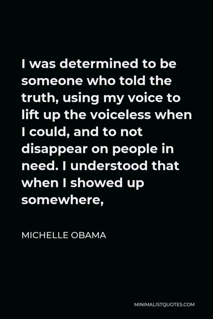 Michelle Obama Quote - I was determined to be someone who told the truth, using my voice to lift up the voiceless when I could, and to not disappear on people in need. I understood that when I showed up somewhere,