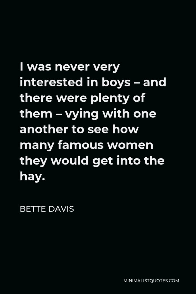 Bette Davis Quote - I was never very interested in boys – and there were plenty of them – vying with one another to see how many famous women they would get into the hay.