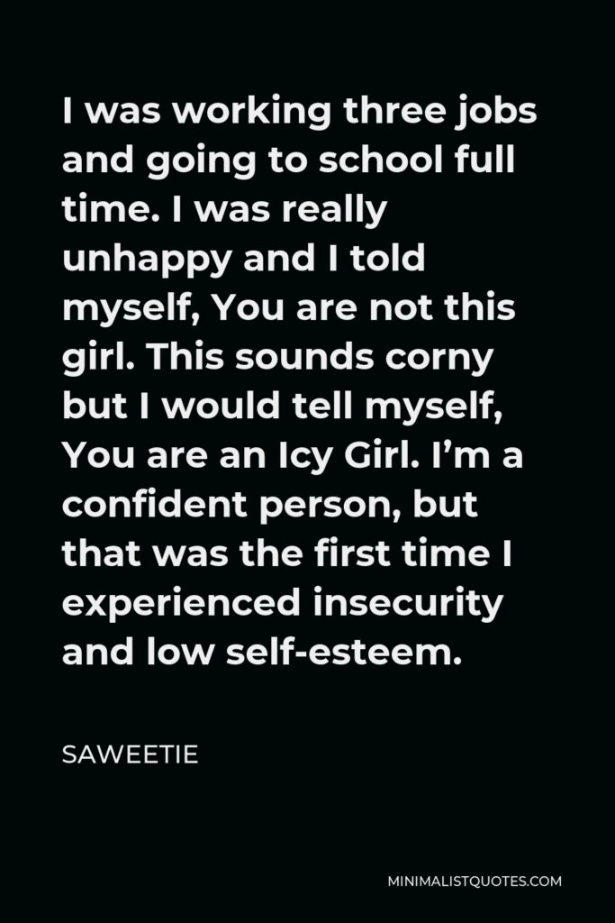 Saweetie Quote - I was working three jobs and going to school full time. I was really unhappy and I told myself, You are not this girl. This sounds corny but I would tell myself, You are an Icy Girl. I’m a confident person, but that was the first time I experienced insecurity and low self-esteem.
