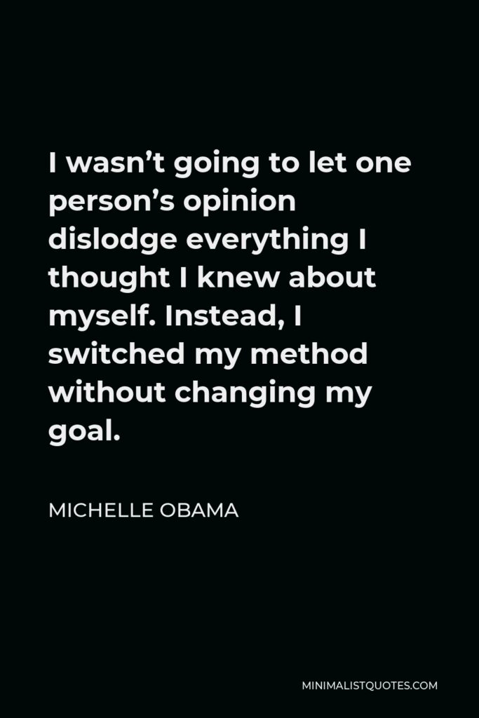 Michelle Obama Quote - I wasn’t going to let one person’s opinion dislodge everything I thought I knew about myself. Instead, I switched my method without changing my goal.