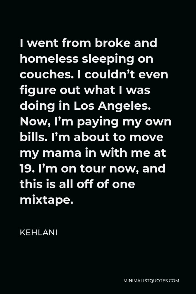 Kehlani Quote - I went from broke and homeless sleeping on couches. I couldn’t even figure out what I was doing in Los Angeles. Now, I’m paying my own bills. I’m about to move my mama in with me at 19. I’m on tour now, and this is all off of one mixtape.