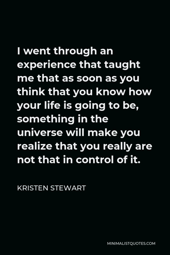 Kristen Stewart Quote - I went through an experience that taught me that as soon as you think that you know how your life is going to be, something in the universe will make you realize that you really are not that in control of it.