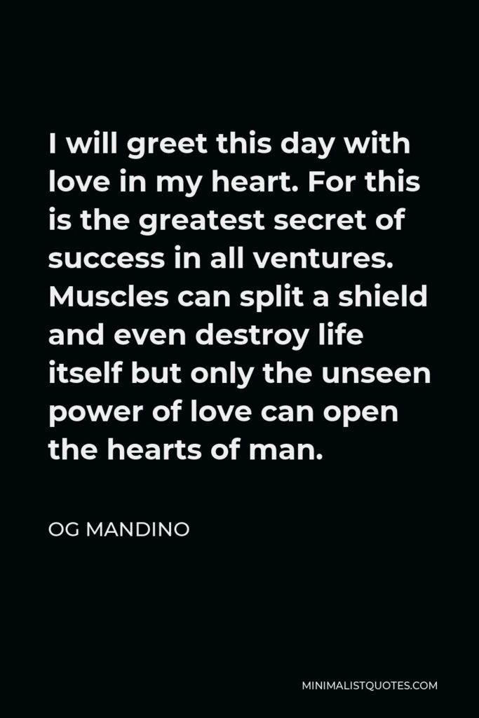 Og Mandino Quote - I will greet this day with love in my heart. For this is the greatest secret of success in all ventures. Muscles can split a shield and even destroy life itself but only the unseen power of love can open the hearts of man.