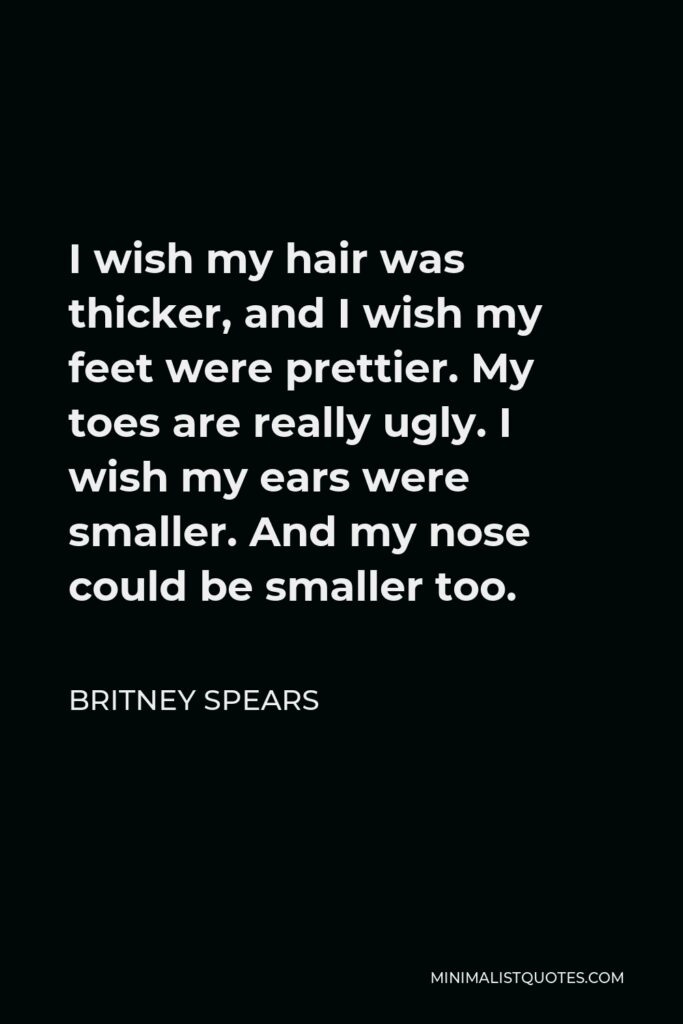 Britney Spears Quote - I wish my hair was thicker, and I wish my feet were prettier. My toes are really ugly. I wish my ears were smaller. And my nose could be smaller too.