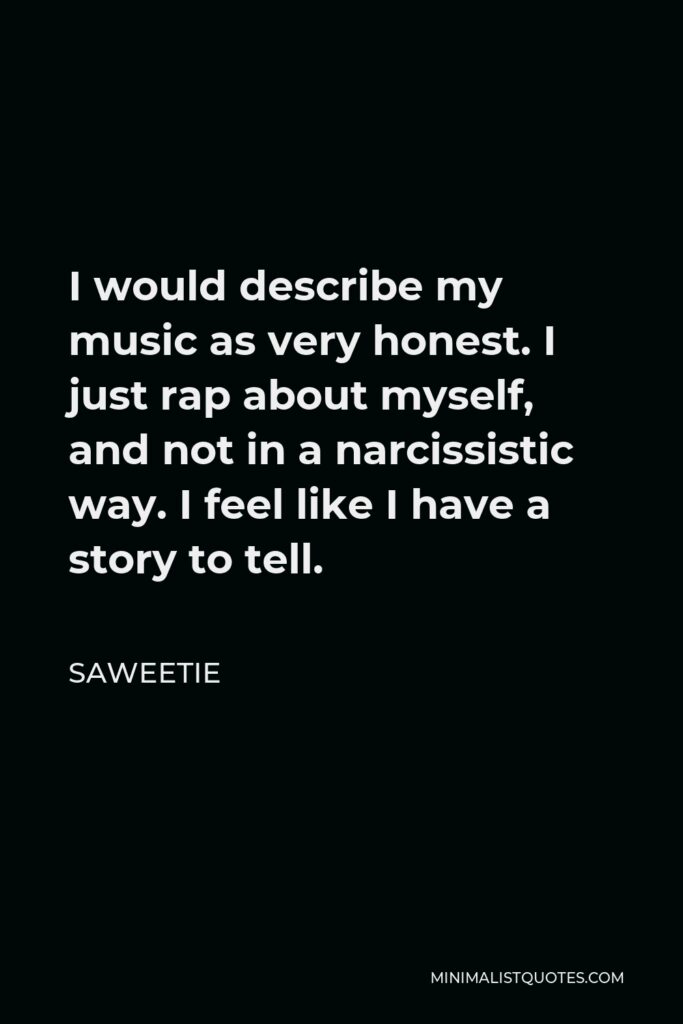 Saweetie Quote - I would describe my music as very honest. I just rap about myself, and not in a narcissistic way. I feel like I have a story to tell.