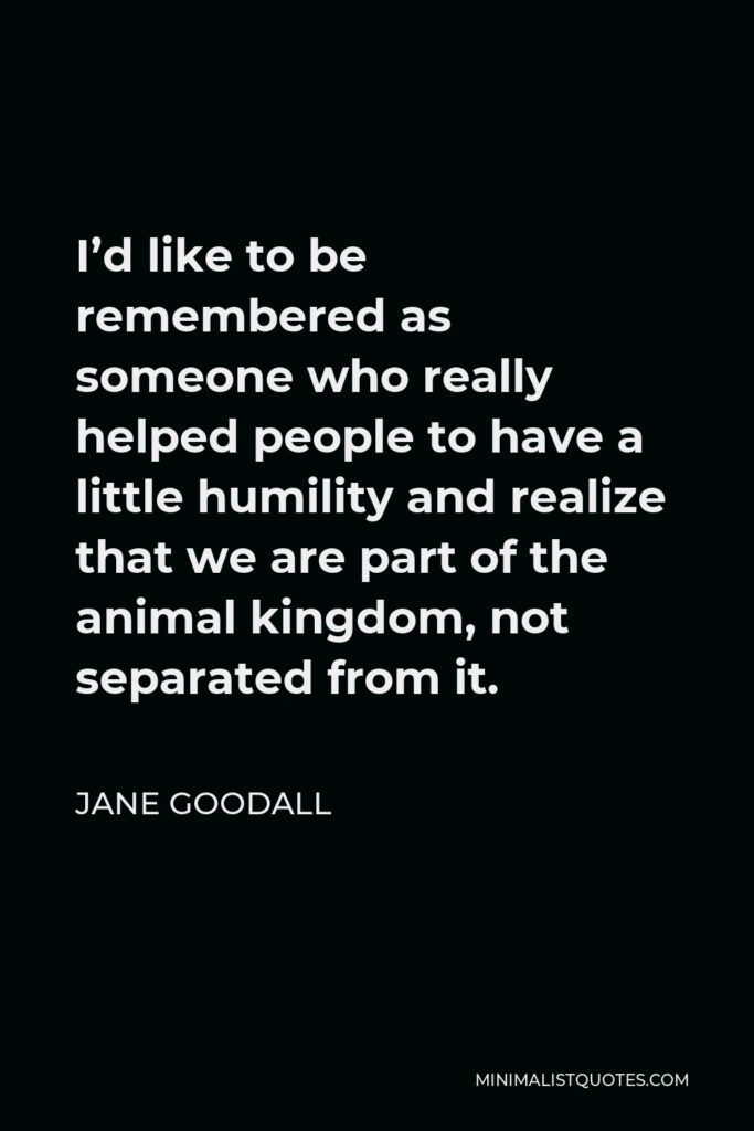 Jane Goodall Quote - I’d like to be remembered as someone who really helped people to have a little humility and realize that we are part of the animal kingdom, not separated from it.