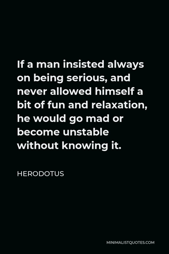Herodotus Quote - If a man insisted always on being serious, and never allowed himself a bit of fun and relaxation, he would go mad or become unstable without knowing it.