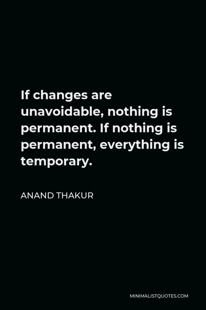 Anand Thakur Quote - If changes are unavoidable, nothing is permanent. If nothing is permanent, everything is temporary.
