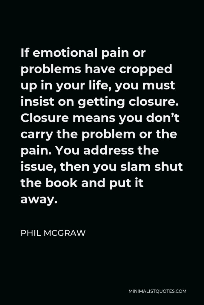 Phil McGraw Quote - If emotional pain or problems have cropped up in your life, you must insist on getting closure. Closure means you don’t carry the problem or the pain. You address the issue, then you slam shut the book and put it away.