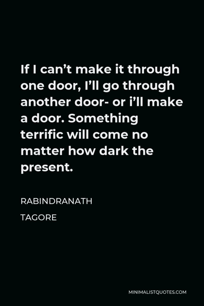 Rabindranath Tagore Quote - If I can’t make it through one door, I’ll go through another door- or i’ll make a door. Something terrific will come no matter how dark the present.
