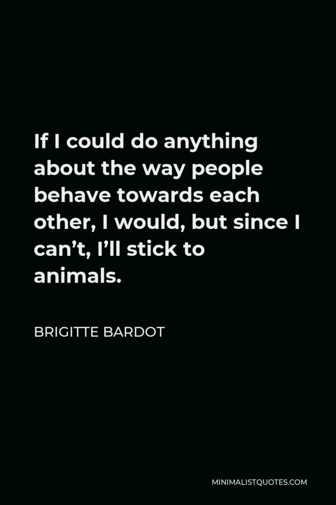 Brigitte Bardot Quote - If I could do anything about the way people behave towards each other, I would, but since I can’t, I’ll stick to animals.