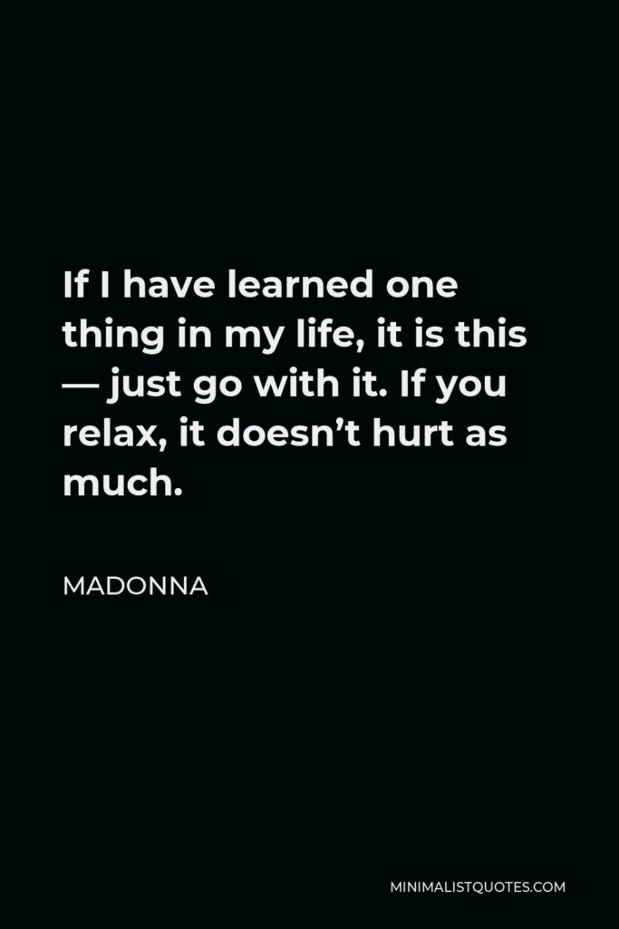 Madonna Quote - If I have learned one thing in my life, it is this — just go with it. If you relax, it doesn’t hurt as much.