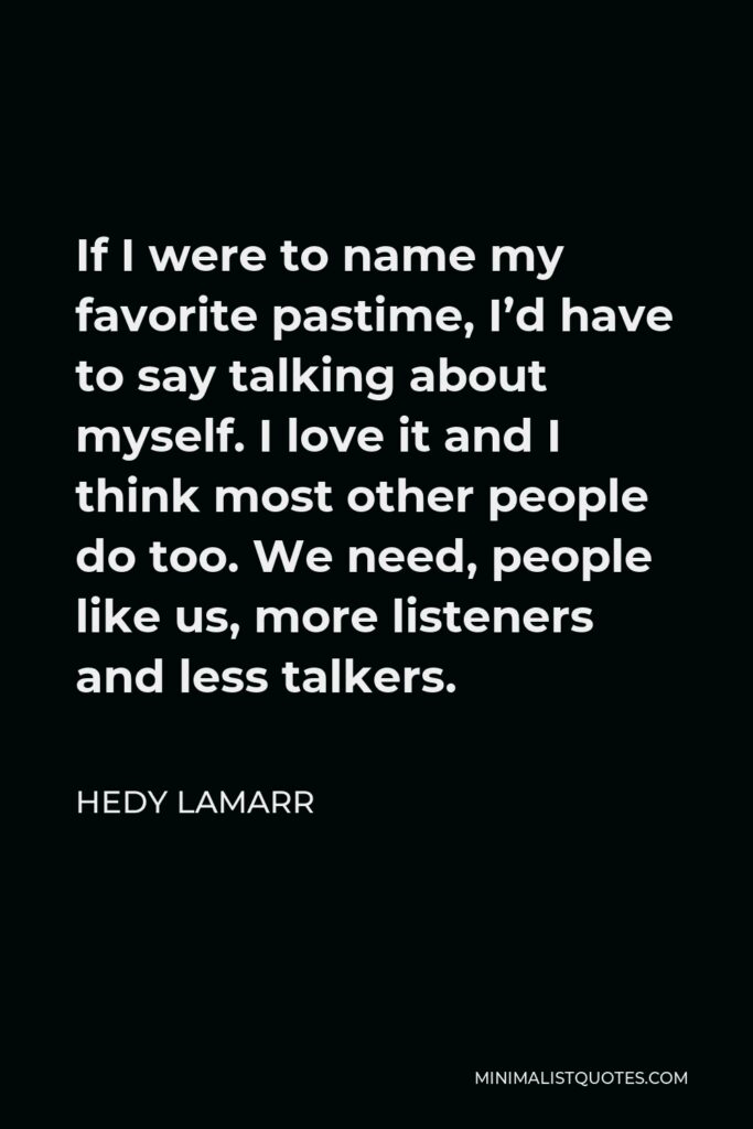 Hedy Lamarr Quote - If I were to name my favorite pastime, I’d have to say talking about myself. I love it and I think most other people do too. We need, people like us, more listeners and less talkers.