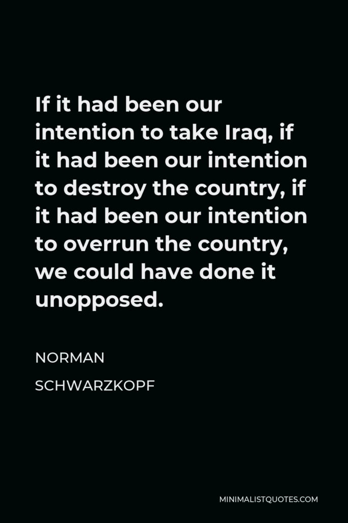 Norman Schwarzkopf Quote - If it had been our intention to take Iraq, if it had been our intention to destroy the country, if it had been our intention to overrun the country, we could have done it unopposed.