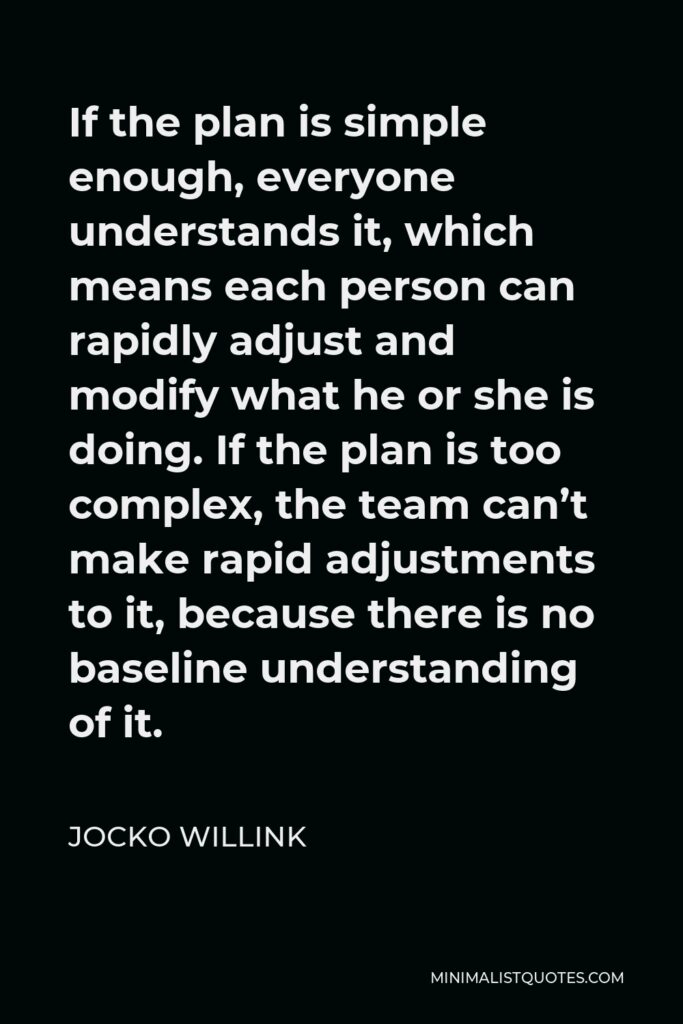 Jocko Willink Quote - If the plan is simple enough, everyone understands it, which means each person can rapidly adjust and modify what he or she is doing. If the plan is too complex, the team can’t make rapid adjustments to it, because there is no baseline understanding of it.