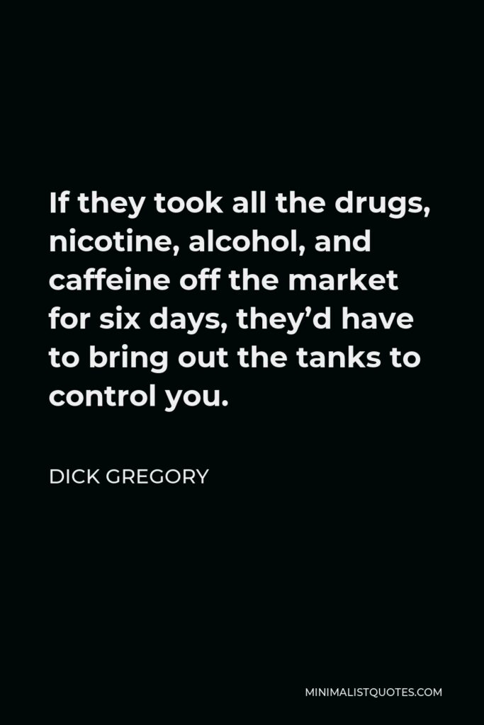 Dick Gregory Quote - If they took all the drugs, nicotine, alcohol, and caffeine off the market for six days, they’d have to bring out the tanks to control you.