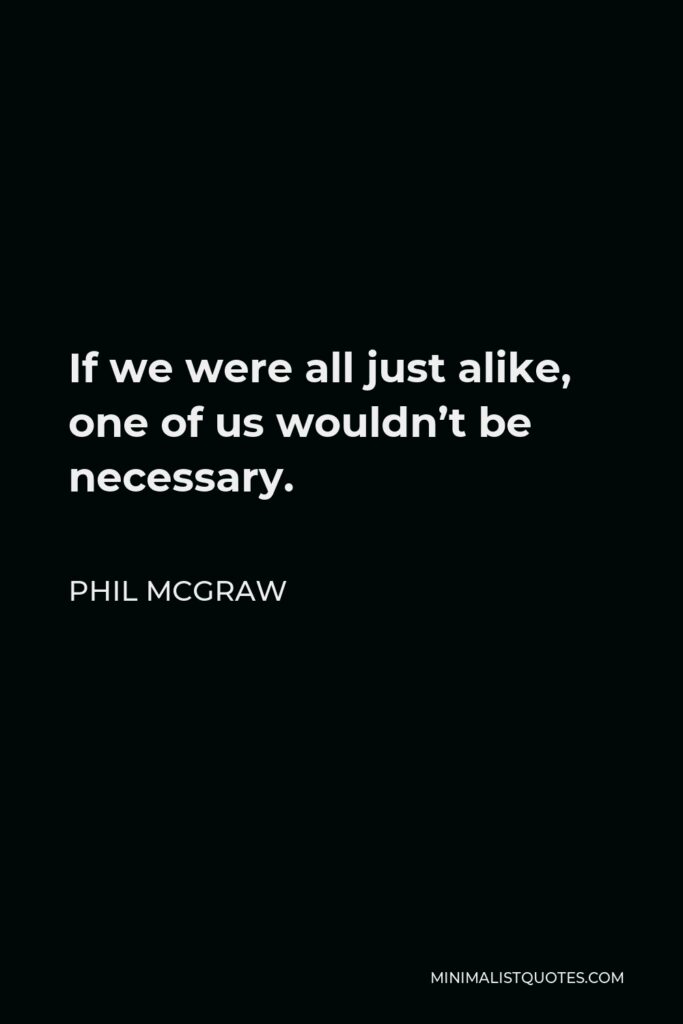 Phil McGraw Quote - If we were all just alike, one of us wouldn’t be necessary.