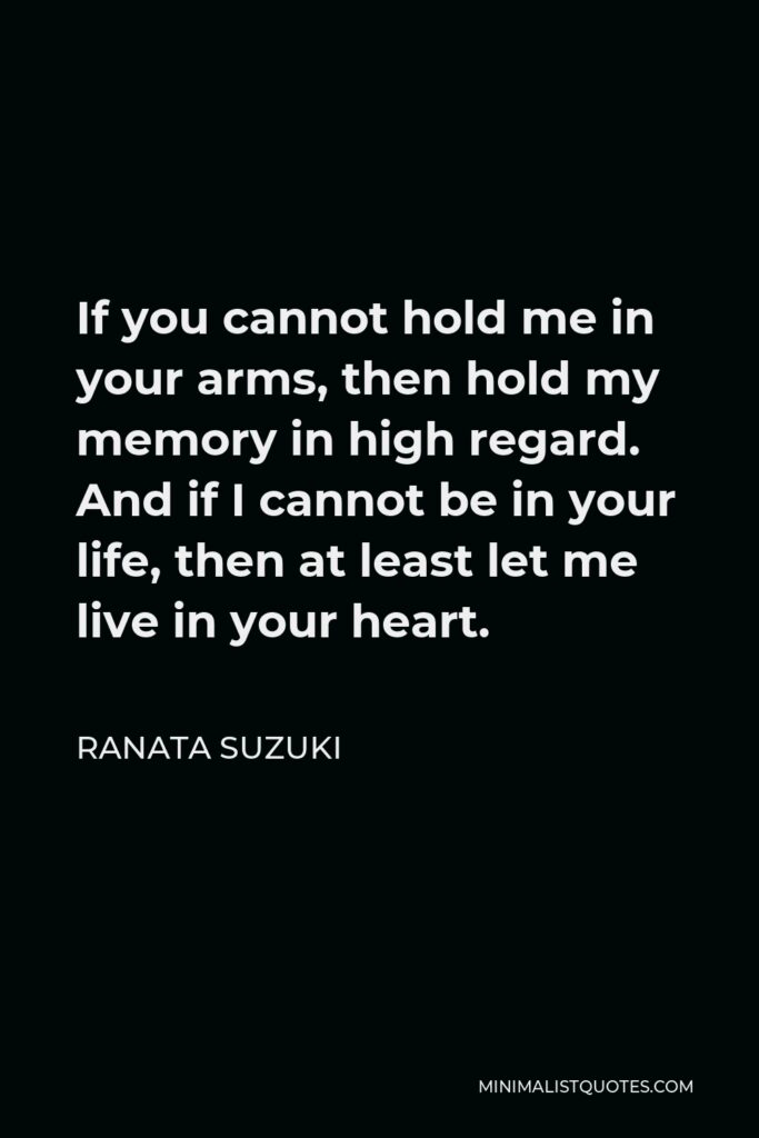 Ranata Suzuki Quote - If you cannot hold me in your arms, then hold my memory in high regard. And if I cannot be in your life, then at least let me live in your heart.