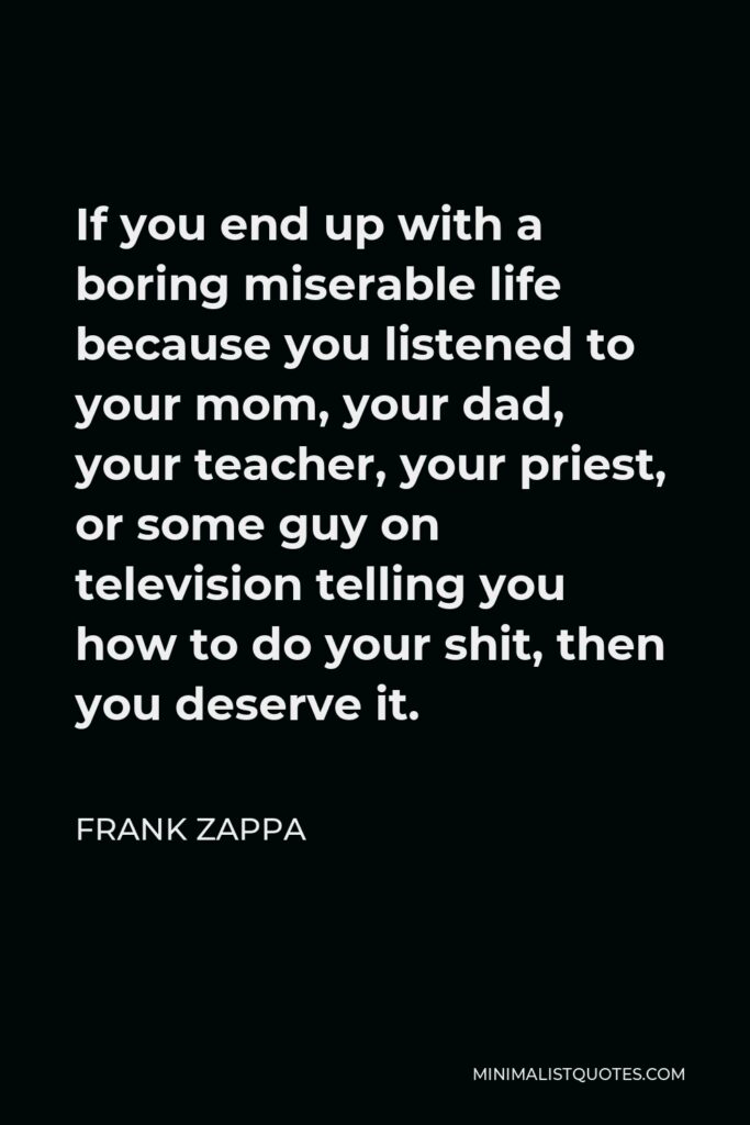 Frank Zappa Quote - If you end up with a boring miserable life because you listened to your mom, your dad, your teacher, your priest, or some guy on television telling you how to do your shit, then you deserve it.