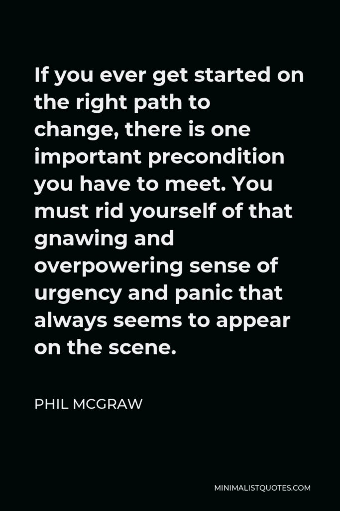 Phil McGraw Quote - If you ever get started on the right path to change, there is one important precondition you have to meet. You must rid yourself of that gnawing and overpowering sense of urgency and panic that always seems to appear on the scene.