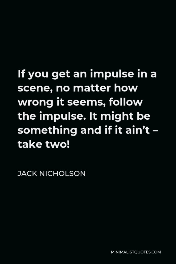 Jack Nicholson Quote - If you get an impulse in a scene, no matter how wrong it seems, follow the impulse. It might be something and if it ain’t – take two!