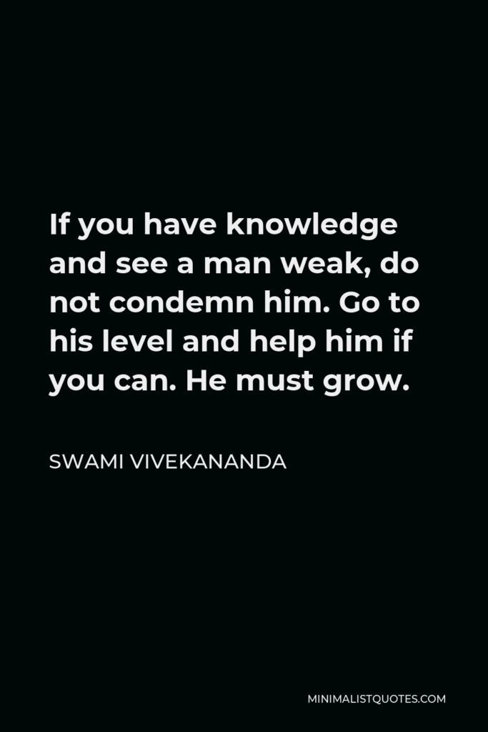 Swami Vivekananda Quote - If you have knowledge and see a man weak, do not condemn him. Go to his level and help him if you can. He must grow.