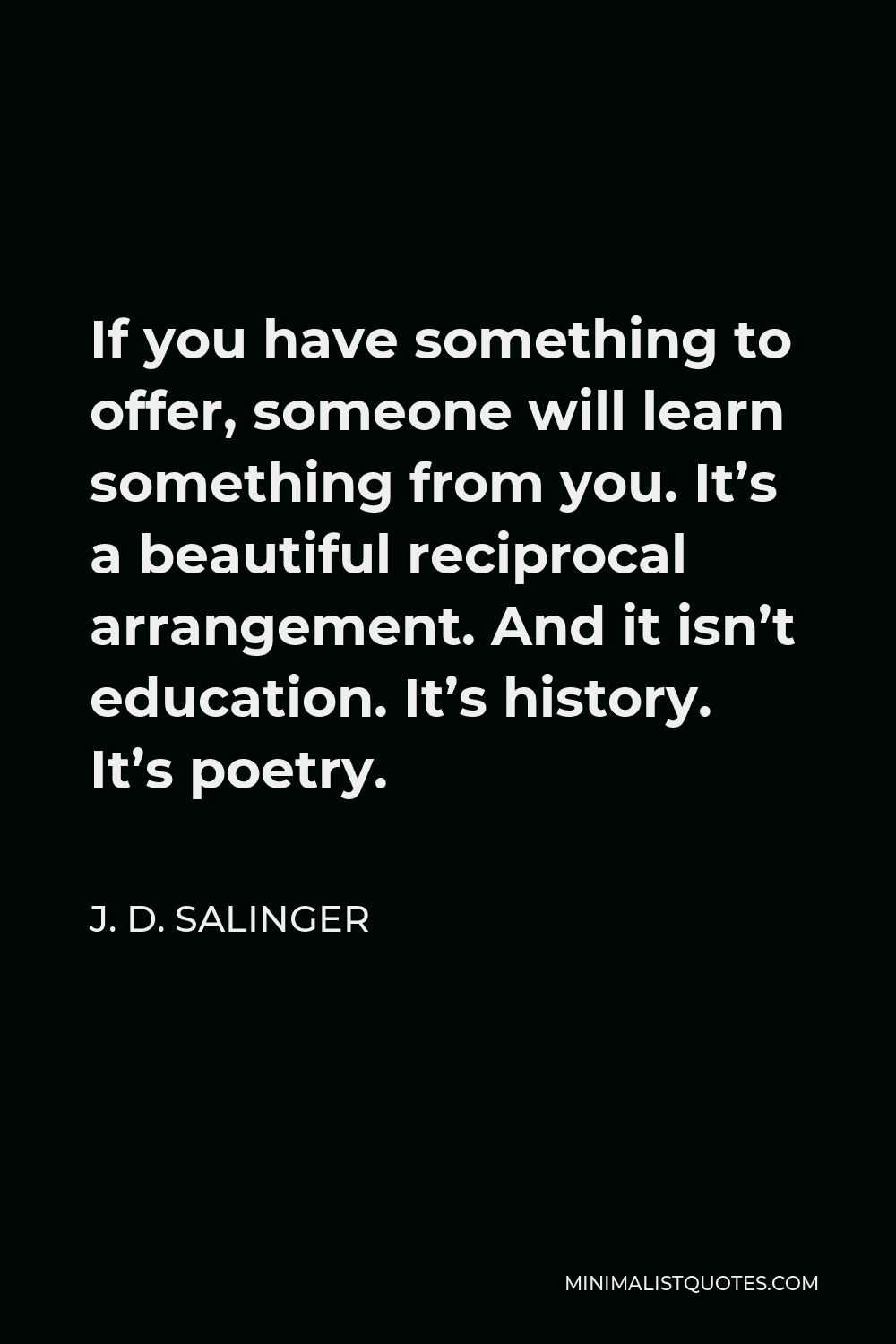 J. D. Salinger Quote - If you have something to offer, someone will learn something from you. It’s a beautiful reciprocal arrangement. And it isn’t education. It’s history. It’s poetry.