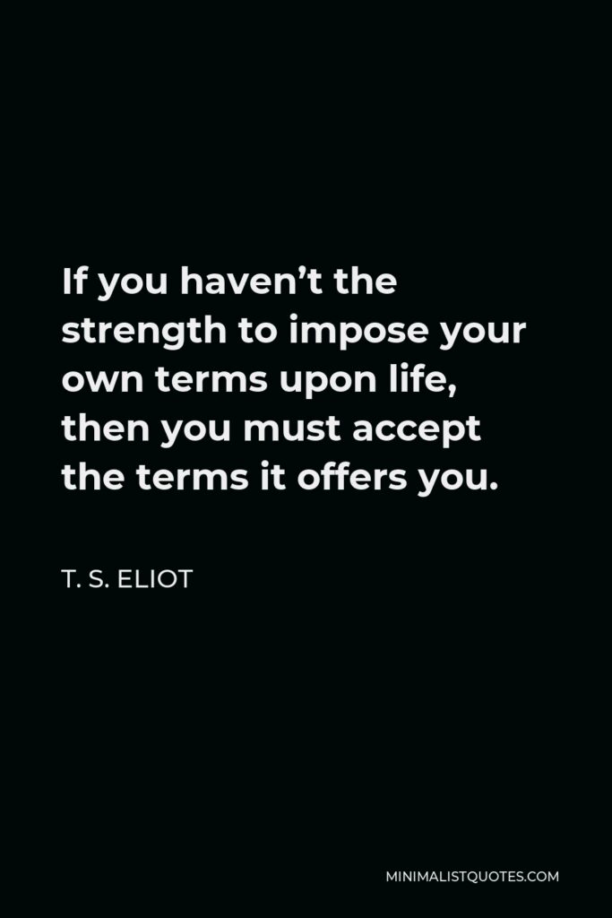 T. S. Eliot Quote - If you haven’t the strength to impose your own terms upon life, then you must accept the terms it offers you.