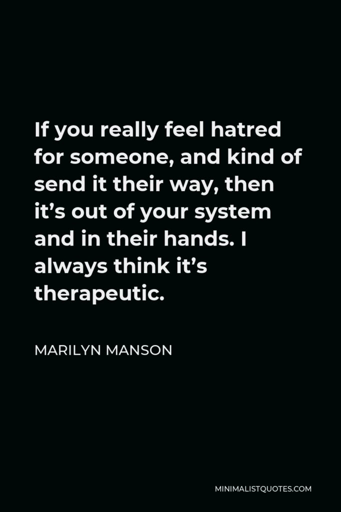 Marilyn Manson Quote - If you really feel hatred for someone, and kind of send it their way, then it’s out of your system and in their hands. I always think it’s therapeutic.